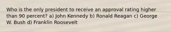 Who is the only president to receive an approval rating higher than 90 percent? a) John Kennedy b) Ronald Reagan c) George W. Bush d) Franklin Roosevelt