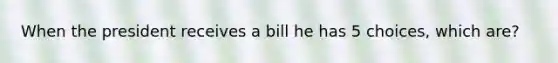 When the president receives a bill he has 5 choices, which are?