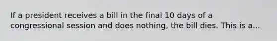 If a president receives a bill in the final 10 days of a congressional session and does nothing, the bill dies. This is a...