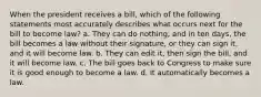 When the president receives a bill, which of the following statements most accurately describes what occurs next for the bill to become law? a. They can do nothing, and in ten days, the bill becomes a law without their signature, or they can sign it, and it will become law. b. They can edit it, then sign the bill, and it will become law. c. The bill goes back to Congress to make sure it is good enough to become a law. d. It automatically becomes a law.