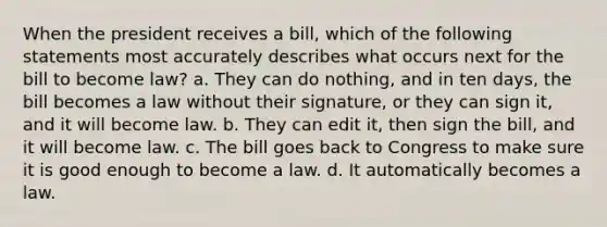 When the president receives a bill, which of the following statements most accurately describes what occurs next for the bill to become law? a. They can do nothing, and in ten days, the bill becomes a law without their signature, or they can sign it, and it will become law. b. They can edit it, then sign the bill, and it will become law. c. The bill goes back to Congress to make sure it is good enough to become a law. d. It automatically becomes a law.