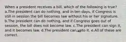 When a president receives a bill, which of the following is true? a.The president can do nothing, and in ten days, if Congress is still in session the bill becomes law without his or her signature. b.The president can do nothing, and if Congress goes out of session, the bill does not become law. c.The president can sign it, and it becomes law. d.The president can veto it. e.All of these are correct.