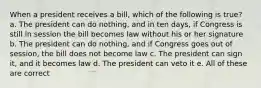 When a president receives a bill, which of the following is true? a. The president can do nothing, and in ten days, if Congress is still in session the bill becomes law without his or her signature b. The president can do nothing, and if Congress goes out of session, the bill does not become law c. The president can sign it, and it becomes law d. The president can veto it e. All of these are correct