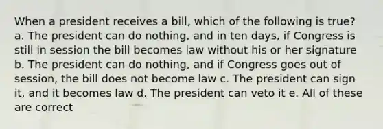 When a president receives a bill, which of the following is true? a. The president can do nothing, and in ten days, if Congress is still in session the bill becomes law without his or her signature b. The president can do nothing, and if Congress goes out of session, the bill does not become law c. The president can sign it, and it becomes law d. The president can veto it e. All of these are correct