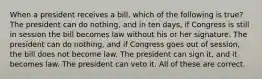 When a president receives a bill, which of the following is true? The president can do nothing, and in ten days, if Congress is still in session the bill becomes law without his or her signature. The president can do nothing, and if Congress goes out of session, the bill does not become law. The president can sign it, and it becomes law. The president can veto it. All of these are correct.