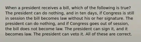 When a president receives a bill, which of the following is true? The president can do nothing, and in ten days, if Congress is still in session the bill becomes law without his or her signature. The president can do nothing, and if Congress goes out of session, the bill does not become law. The president can sign it, and it becomes law. The president can veto it. All of these are correct.