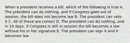 When a president receives a bill, which of the following is true A. The president can do nothing, and if Congress goes out of session, the bill does not become law B. The president can veto it C. All of these are correct D. The president can do nothing, and in 10 days, if Congress is still in session the bill becomes a law without his or her signature E. The president can sign it and it becomes law