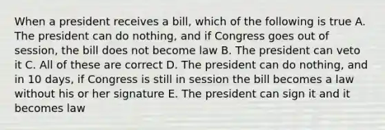 When a president receives a bill, which of the following is true A. The president can do nothing, and if Congress goes out of session, the bill does not become law B. The president can veto it C. All of these are correct D. The president can do nothing, and in 10 days, if Congress is still in session the bill becomes a law without his or her signature E. The president can sign it and it becomes law