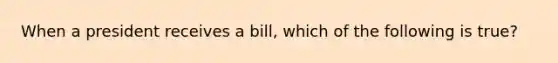 When a president receives a bill, which of the following is true?