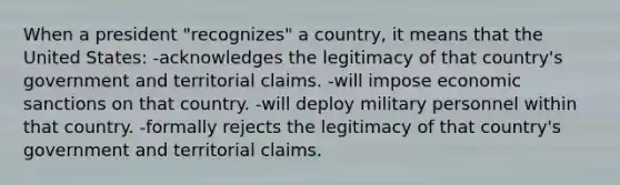 When a president "recognizes" a country, it means that the United States: -acknowledges the legitimacy of that country's government and territorial claims. -will impose economic sanctions on that country. -will deploy military personnel within that country. -formally rejects the legitimacy of that country's government and territorial claims.