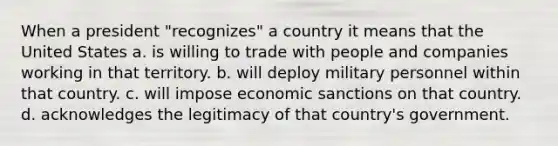 When a president "recognizes" a country it means that the United States a. is willing to trade with people and companies working in that territory. b. will deploy military personnel within that country. c. will impose economic sanctions on that country. d. acknowledges the legitimacy of that country's government.