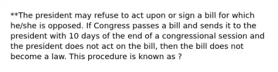 **The president may refuse to act upon or sign a bill for which he/she is opposed. If Congress passes a bill and sends it to the president with 10 days of the end of a congressional session and the president does not act on the bill, then the bill does not become a law. This procedure is known as ?