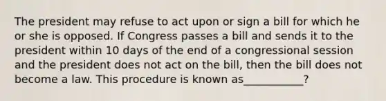 The president may refuse to act upon or sign a bill for which he or she is opposed. If Congress passes a bill and sends it to the president within 10 days of the end of a congressional session and the president does not act on the bill, then the bill does not become a law. This procedure is known as___________?