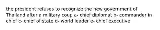 the president refuses to recognize the new government of Thailand after a military coup a- chief diplomat b- commander in chief c- chief of state d- world leader e- chief executive