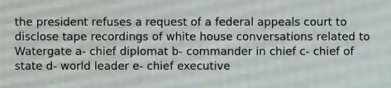 the president refuses a request of a federal appeals court to disclose tape recordings of white house conversations related to Watergate a- chief diplomat b- commander in chief c- chief of state d- world leader e- chief executive