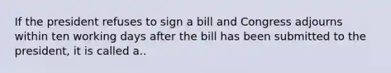 If the president refuses to sign a bill and Congress adjourns within ten working days after the bill has been submitted to the president, it is called a..