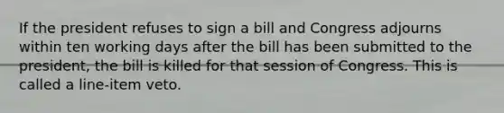 If the president refuses to sign a bill and Congress adjourns within ten working days after the bill has been submitted to the president, the bill is killed for that session of Congress. This is called a line-item veto.