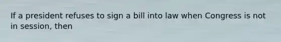 If a president refuses to sign a bill into law when Congress is not in session, then