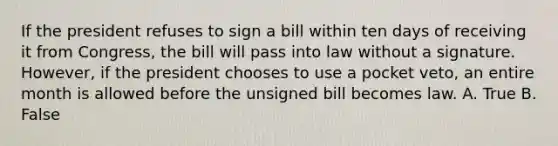 If the president refuses to sign a bill within ten days of receiving it from Congress, the bill will pass into law without a signature. However, if the president chooses to use a pocket veto, an entire month is allowed before the unsigned bill becomes law. A. True B. False