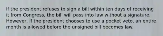 If the president refuses to sign a bill within ten days of receiving it from Congress, the bill will pass into law without a signature. However, if the president chooses to use a pocket veto, an entire month is allowed before the unsigned bill becomes law.