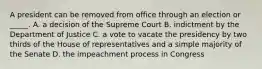 A president can be removed from office through an election or _____. A. a decision of the Supreme Court B. indictment by the Department of Justice C. a vote to vacate the presidency by two thirds of the House of representatives and a simple majority of the Senate D. the impeachment process in Congress