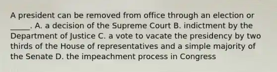 A president can be removed from office through an election or _____. A. a decision of the Supreme Court B. indictment by the Department of Justice C. a vote to vacate the presidency by two thirds of the House of representatives and a simple majority of the Senate D. the impeachment process in Congress