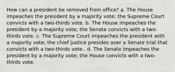 How can a president be removed from office? a. The House impeaches the president by a majority vote; the Supreme Court convicts with a two-thirds vote. b. The House impeaches the president by a majority vote; the Senate convicts with a two-thirds vote. c. The Supreme Court impeaches the president with a majority vote; the chief justice presides over a Senate trial that convicts with a two-thirds vote.. d. The Senate impeaches the president by a majority vote; the House convicts with a two-thirds vote.