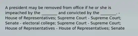 A president may be removed from office if he or she is impeached by the ________ and convicted by the ________. - House of Representatives; Supreme Court - Supreme Court; Senate - electoral college; Supreme Court - Supreme Court; House of Representatives - House of Representatives; Senate