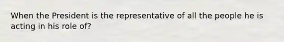 When the President is the representative of all the people he is acting in his role of?