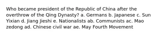 Who became president of the Republic of China after the overthrow of the Qing Dynasty? a. Germans b. Japanese c. Sun Yixian d. Jiang Jieshi e. Nationalists ab. Communists ac. Mao zedong ad. Chinese civil war ae. May Fourth Movement