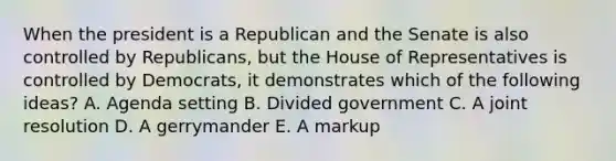 When the president is a Republican and the Senate is also controlled by Republicans, but the House of Representatives is controlled by Democrats, it demonstrates which of the following ideas? A. Agenda setting B. Divided government C. A joint resolution D. A gerrymander E. A markup