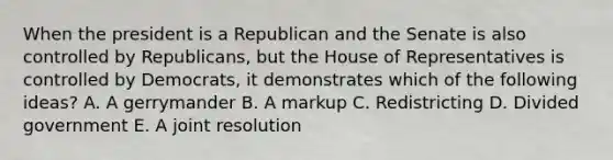 When the president is a Republican and the Senate is also controlled by Republicans, but the House of Representatives is controlled by Democrats, it demonstrates which of the following ideas? A. A gerrymander B. A markup C. Redistricting D. Divided government E. A joint resolution