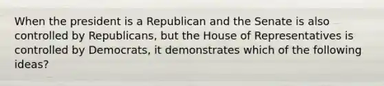 When the president is a Republican and the Senate is also controlled by Republicans, but the House of Representatives is controlled by Democrats, it demonstrates which of the following ideas?