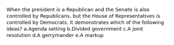 When the president is a Republican and the Senate is also controlled by Republicans, but the House of Representatives is controlled by Democrats, it demonstrates which of the following ideas? a.Agenda setting b.Divided government c.A joint resolution d.A gerrymander e.A markup