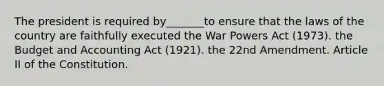 The president is required by_______to ensure that the laws of the country are faithfully executed the War Powers Act (1973). the Budget and Accounting Act (1921). the 22nd Amendment. Article II of the Constitution.