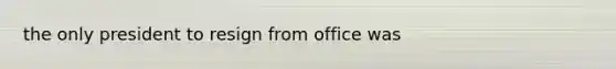 the only president to resign from office was