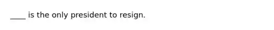 ____ is the only president to resign.