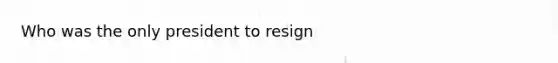 Who was the only president to resign