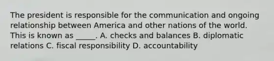 The president is responsible for the communication and ongoing relationship between America and other nations of the world. This is known as _____. A. checks and balances B. diplomatic relations C. fiscal responsibility D. accountability