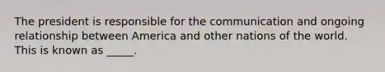 The president is responsible for the communication and ongoing relationship between America and other nations of the world. This is known as _____.