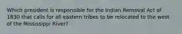 Which president is responsible for the Indian Removal Act of 1830 that calls for all eastern tribes to be relocated to the west of the Mississippi River?