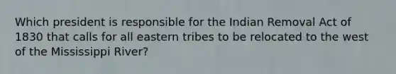 Which president is responsible for the Indian Removal Act of 1830 that calls for all eastern tribes to be relocated to the west of the Mississippi River?