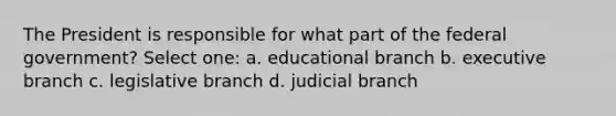 The President is responsible for what part of the federal government? Select one: a. educational branch b. executive branch c. legislative branch d. judicial branch