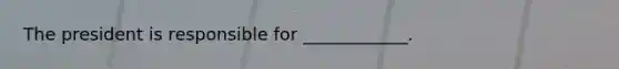 The president is responsible for ____________.
