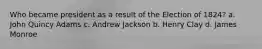 Who became president as a result of the Election of 1824? a. John Quincy Adams c. Andrew Jackson b. Henry Clay d. James Monroe