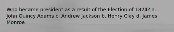 Who became president as a result of the Election of 1824? a. John Quincy Adams c. Andrew Jackson b. Henry Clay d. James Monroe