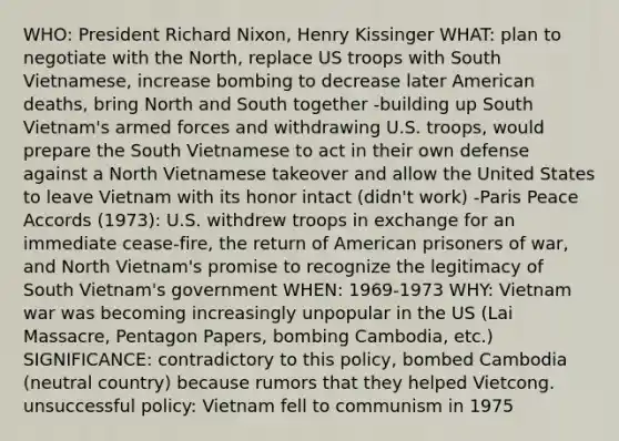 WHO: President Richard Nixon, Henry Kissinger WHAT: plan to negotiate with the North, replace US troops with South Vietnamese, increase bombing to decrease later American deaths, bring North and South together -building up South Vietnam's armed forces and withdrawing U.S. troops, would prepare the South Vietnamese to act in their own defense against a North Vietnamese takeover and allow the United States to leave Vietnam with its honor intact (didn't work) -Paris Peace Accords (1973): U.S. withdrew troops in exchange for an immediate cease-fire, the return of American prisoners of war, and North Vietnam's promise to recognize the legitimacy of South Vietnam's government WHEN: 1969-1973 WHY: Vietnam war was becoming increasingly unpopular in the US (Lai Massacre, Pentagon Papers, bombing Cambodia, etc.) SIGNIFICANCE: contradictory to this policy, bombed Cambodia (neutral country) because rumors that they helped Vietcong. unsuccessful policy: Vietnam fell to communism in 1975