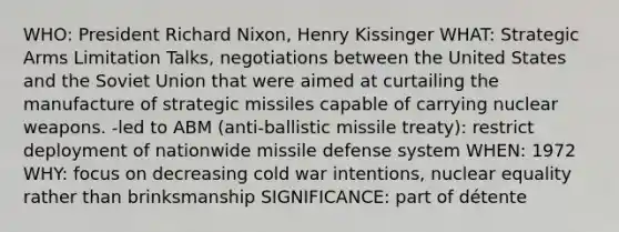 WHO: President Richard Nixon, Henry Kissinger WHAT: Strategic Arms Limitation Talks, negotiations between the United States and the Soviet Union that were aimed at curtailing the manufacture of strategic missiles capable of carrying nuclear weapons. -led to ABM (anti-ballistic missile treaty): restrict deployment of nationwide missile defense system WHEN: 1972 WHY: focus on decreasing cold war intentions, nuclear equality rather than brinksmanship SIGNIFICANCE: part of détente