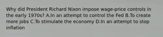 Why did President <a href='https://www.questionai.com/knowledge/k7B1M7nk4I-richard-nixon' class='anchor-knowledge'>richard nixon</a> impose wage-<a href='https://www.questionai.com/knowledge/kfPkl3tvC8-price-controls' class='anchor-knowledge'>price controls</a> in the early 1970s? A.In an attempt to control the Fed B.To create more jobs C.To stimulate the economy D.In an attempt to stop inflation