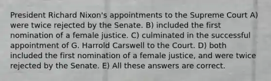 President Richard Nixon's appointments to the Supreme Court A) were twice rejected by the Senate. B) included the first nomination of a female justice. C) culminated in the successful appointment of G. Harrold Carswell to the Court. D) both included the first nomination of a female justice, and were twice rejected by the Senate. E) All these answers are correct.